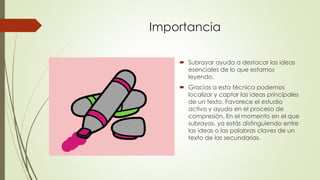 Importancia
 Subrayar ayuda a destacar las ideas
esenciales de lo que estamos
leyendo.
 Gracias a esta técnica podemos
localizar y captar las ideas principales
de un texto. Favorece el estudio
activo y ayuda en el proceso de
compresión. En el momento en el que
subrayas, ya estás distinguiendo entre
las ideas o las palabras claves de un
texto de las secundarias.
 