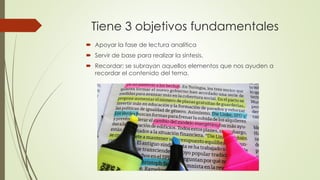 Tiene 3 objetivos fundamentales
 Apoyar la fase de lectura analítica
 Servir de base para realizar la síntesis.
 Recordar: se subrayan aquellos elementos que nos ayuden a
recordar el contenido del tema.
 