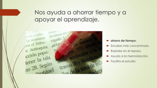 Nos ayuda a ahorrar tiempo y a
apoyar el aprendizaje.
 ahorro de tiempo:
 Estudias más concentrado.
 Rapidez en el repaso.
 Ayuda a la memorización.
 Facilita el estudio.
 