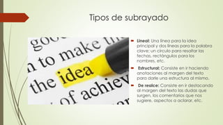 Tipos de subrayado
 Lineal: Una línea para la idea
principal y dos líneas para la palabra
clave; un círculo para resaltar las
fechas, rectángulos para los
nombres, etc.
 Estructural: Consiste en ir haciendo
anotaciones al margen del texto
para darle una estructura al mismo.
 De realce: Consiste en ir destacando
al margen del texto las dudas que
surgen, los comentarios que nos
sugiere, aspectos a aclarar, etc.
 
