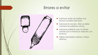Errores a evitar
 Subrayar antes de realizar una
lectura comleta del texto.
 Subrayar en exceso. Sólo se debe
subrayar las palabras claves.
 Subrayar palabras que no tienen
sentido por sí mismas en relación con
el tema.
 Utilizar demasidos colores y trazos
distintos.
 