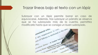 Trazar líneas bajo el texto con un lápiz
Subrayar con un lápiz permite borrar en caso de
equivocarse. Además, tras subrayar un párrafo se observa
que se ha subrayado más de la cuenta, permittira
modificarlo hasta que se consiga un buen subrayado.
 