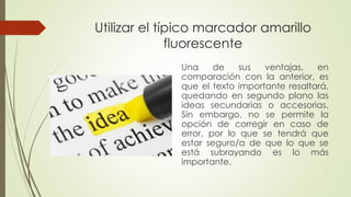 Utilizar el típico marcador amarillo
fluorescente
Una de sus ventajas, en
comparación con la anterior, es
que el texto importante resaltará,
quedando en segundo plano las
ideas secundarias o accesorias.
Sin embargo, no se permite la
opción de corregir en caso de
error, por lo que se tendrá que
estar seguro/a de que lo que se
está subrayando es lo más
importante.
 