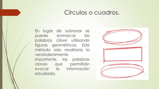 Círculos o cuadros.
En lugar de subrayar se
puede enmarcar las
palabras clave utilizando
figuras geométricas. Este
método solo resaltarás lo
verdaderamente
importante, las palabras
claves que permitirán
evocar la información
estudiada.
 