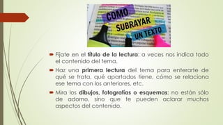  Fíjate en el título de la lectura: a veces nos indica todo
el contenido del tema.
 Haz una primera lectura del tema para enterarte de
qué se trata, qué apartados tiene, cómo se relaciona
ese tema con los anteriores, etc.
 Mira los dibujos, fotografías o esquemas; no están sólo
de adorno, sino que te pueden aclarar muchos
aspectos del contenido.
 