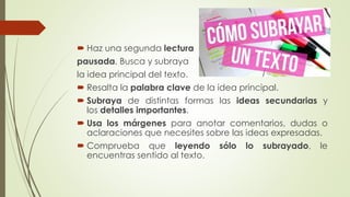  Haz una segunda lectura
pausada. Busca y subraya
la idea principal del texto.
 Resalta la palabra clave de la idea principal.
 Subraya de distintas formas las ideas secundarias y
los detalles importantes.
 Usa los márgenes para anotar comentarios, dudas o
aclaraciones que necesites sobre las ideas expresadas.
 Comprueba que leyendo sólo lo subrayado, le
encuentras sentido al texto.
 