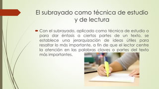 El subrayado como técnica de estudio
y de lectura
 Con el subrayado, aplicado como técnica de estudio o
para dar énfasis a ciertas partes de un texto, se
establece una jerarquización de ideas útiles para
resaltar lo más importante, a fin de que el lector centre
la atención en las palabras claves o partes del texto
más importantes.
 
