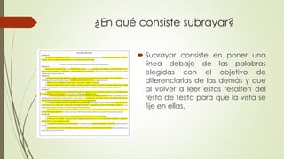 ¿En qué consiste subrayar?
 Subrayar consiste en poner una
línea debajo de las palabras
elegidas con el objetivo de
diferenciarlas de las demás y que
al volver a leer estas resalten del
resto de texto para que la vista se
fije en ellas.
 