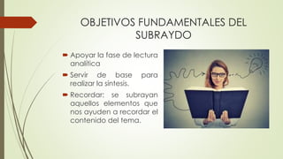 OBJETIVOS FUNDAMENTALES DEL
SUBRAYDO
 Apoyar la fase de lectura
analítica
 Servir de base para
realizar la síntesis.
 Recordar: se subrayan
aquellos elementos que
nos ayuden a recordar el
contenido del tema.
 