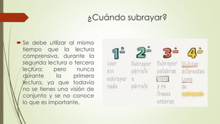 ¿Cuándo subrayar?
 Se debe utilizar al mismo
tiempo que la lectura
comprensiva, durante la
segunda lectura o tercera
lectura; pero nunca
durante la primera
lectura, ya que todavía
no se tienes una visión de
conjunto y se no conoce
lo que es importante.
 