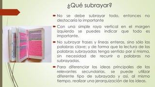 ¿Qué subrayar?
 No se debe subrayar todo, entonces no
destacaría lo importante
 Con una simple raya vertical en el margen
izquierdo se puedes indicar que todo es
importante.
 No subrayar frases y líneas enteras, sino sólo las
palabras clave; y de forma que la lectura de las
palabras subrayadas tenga sentido por sí misma,
sin necesidad de recurrir a palabras no
subrayadas.
 Para diferenciar las ideas principales de las
relevantes secundarias, se puede utilizar
diferente tipo de subrayado y así, al mismo
tiempo, realizar una jerarquización de las ideas.
 