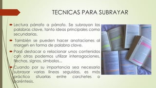 TECNICAS PARA SUBRAYAR
 Lectura párrafo a párrafo. Se subrayan las
palabras clave, tanto ideas principales como
secundarias.
 También se pueden hacer anotaciones al
margen en forma de palabra clave.
 Para destacar o relacionar unos contenidos
con otros podemos utilizar interrogaciones,
flechas, signos, símbolos...
 Cuando por su importancia sea necesario
subrayar varias líneas seguidas, es más
práctico situarlas entre corchetes o
paréntesis.
 