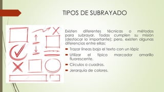 TIPOS DE SUBRAYADO
Existen diferentes técnicas o métodos
para subrayar. Todas cumplen su misión
(destacar lo importante); pero, existen algunas
diferencias entre ellas:
 Trazar líneas bajo el texto con un lápiz
 Utilizar el típico marcador amarillo
fluorescente.
 Círculos o cuadros.
 Jerarquía de colores.
 