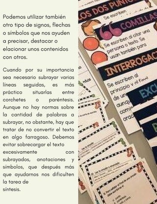Cuando por su importancia
sea necesario subrayar varias
líneas seguidas, es más
práctico situarlas entre
corchetes o paréntesis.
Aunque no hay normas sobre
la cantidad de palabras a
subrayar, no obstante, hay que
tratar de no convertir el texto
en algo farragoso. Debemos
evitar sobrecargar el texto
excesivamente con
subrayados, anotaciones y
símbolos, que después más
que ayudarnos nos dificulten
la tarea de
síntesis.
Podemos utilizar también
otro tipo de signos, flechas
o símbolos que nos ayuden
a precisar, destacar o
elacionar unos contenidos
con otros.
 