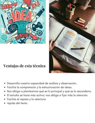 Desarrolla nuestra capacidad de análisis y observación.
Facilita la comprensión y la estructuración de ideas.
Nos obliga a plantearnos qué es lo principal y qué es lo secundario.
El estudio se hace más activo; nos obliga a fijar más la atención.
Facilita el repaso y la relectura
rápida del texto.
Ventajas de esta técnica
 