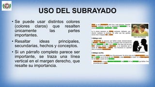 USO DEL SUBRAYADO
• Se puede usar distintos colores
(colores claros) que resalten
únicamente las partes
importantes.
• Resaltar ideas principales,
secundarias, hechos y conceptos.
• Si un párrafo completo parece ser
importante, se traza una línea
vertical en el margen derecho, que
resalte su importancia.
 