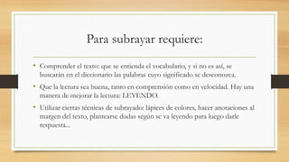 Para subrayar requiere:
• Comprender el texto: que se entienda el vocabulario, y si no es así, se
buscarán en el diccionario las palabras cuyo significado se desconozca.
• Que la lectura sea buena, tanto en comprensión como en velocidad. Hay una
manera de mejorar la lectura: LEYENDO.
• Utilizar ciertas técnicas de subrayado: lápices de colores, hacer anotaciones al
margen del texto, plantearse dudas según se va leyendo para luego darle
respuesta...
 