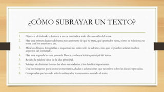 ¿CÓMO SUBRAYAR UN TEXTO?
1. Fíjate en el título de la lectura: a veces nos indica todo el contenido del tema.
2. Haz una primera lectura del tema para enterarte de qué se trata, qué apartados tiene, cómo se relaciona ese
tema con los anteriores, etc.
3. Mira los dibujos, fotografías o esquemas; no están sólo de adorno, sino que te pueden aclarar muchos
aspectos del contenido.
4. Haz una segunda lectura pausada. Busca y subraya la idea principal del texto.
5. Resalta la palabra clave de la idea principal.
6. Subraya de distintas formas las ideas secundarias y los detalles importantes.
7. Usa los márgenes para anotar comentarios, dudas o aclaraciones que necesites sobre las ideas expresadas.
8. Comprueba que leyendo sólo lo subrayado, le encuentras sentido al texto.
 