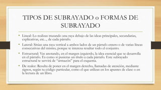 TIPOS DE SUBRAYADO o FORMAS DE
SUBRAYADO
• Lineal: Lo realizas trazando una raya debajo de las ideas principales, secundarias,
explicativas, etc..., de cada párrafo.
• Lateral: Sitúas una raya vertical a ambos lados de un párrafo entero o de varias líneas
consecutivas del mismo, porque te interesa resaltar todo el conjunto.
• Estructural: Vas anotando, en el margen izquierdo, la idea esencial que se desarrolla
en el párrafo. Es como si pusieras un título a cada párrafo. Este subrayado
estructural te servirá de “armazón” para el esquema.
• De realce: Resulta de poner en el margen derecho, llamadas de atención, mediante
signos, según tu código particular, como el que utilizas en los apuntes de clase o en
la lectura de un libro.
 