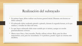 Realización del subrayado
• En primer lugar, debes realizar una lectura general inicial. Durante esta lectura no
debes subrayar.
• El subrayado debes realizarlo párrafo a párrafo, durante la segunda lectura, en la que
analizas y estudias las ideas del tema.
• Lo que hayas subrayado debe tener sentido por sí mismo, aunque no resulte
gramaticalmente correcto.
• Marca rayas finas y bien trazadas. Puedes utilizar colores: Rojo, para las ideas
importantes; azul, para las secundarias. O si prefieres, puedes seguir un sistema más
detallista.
 