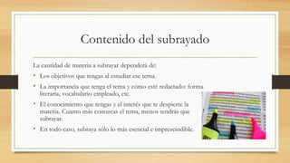 Contenido del subrayado
La cantidad de materia a subrayar dependerá de:
• Los objetivos que tengas al estudiar ese tema.
• La importancia que tenga el tema y cómo esté redactado: forma
literaria, vocabulario empleado, etc.
• El conocimiento que tengas y el interés que te despierte la
materia. Cuanto más conozcas el tema, menos tendrás que
subrayar.
• En todo caso, subraya sólo lo más esencial e imprescindible.
 