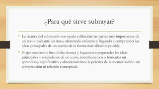 ¿Para qué sirve subrayar?
• La técnica del subrayado nos ayuda a dilucidar las partes más importantes de
un texto mediante un trazo, ahorrando esfuerzo y llegando a comprender las
ideas principales de un escrito de la forma más eficiente posible.
• Si aprovechamos bien dicha técnica y logramos comprender las ideas
principales y secundarias de un texto, contribuiremos a fomentar un
aprendizaje significativo y abandonaremos la práctica de la memorización sin
comprensión ni relación conceptual.
 