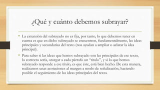 ¿Qué y cuánto debemos subrayar?
• La extensión del subrayado no es fija, por tanto, lo que debemos tener en
cuenta es que en dicho subrayado se encuentren, fundamentalmente, las ideas
principales y secundarias del texto (nos ayudan a ampliar o aclarar la idea
principal).
• Para saber si las ideas que hemos subrayado son las principales de ese texto,
lo correcto sería, otorgar a cada párrafo un “titulo”, y si lo que hemos
subrayado responde a ese título, es que éste, está bien hecho. De esta manera,
realizamos unas acotaciones al margen a modo de señalización, haciendo
posible el seguimiento de las ideas principales del texto.
 