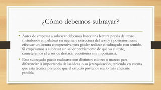 ¿Cómo debemos subrayar?
• Antes de empezar a subrayar debemos hacer una lectura previa del texto
(fijándonos en palabras en negrita y estructura del texto) y posteriormente
efectuar un lectura comprensiva para poder realizar el subrayado con sentido.
Si empezamos a subrayar sin saber previamente de qué va el texto,
cometeremos el error de destacar cuestiones sin importancia.
• Este subrayado puede realizarse con distintos colores o marcas para
diferenciar la importancia de las ideas o su jerarquización, teniendo en cuenta
que esta técnica pretende que el estudio posterior sea lo más eficiente
posible.
 