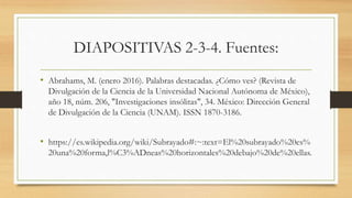 DIAPOSITIVAS 2-3-4. Fuentes:
• Abrahams, M. (enero 2016). Palabras destacadas. ¿Cómo ves? (Revista de
Divulgación de la Ciencia de la Universidad Nacional Autónoma de México),
año 18, núm. 206, "Investigaciones insólitas", 34. México: Dirección General
de Divulgación de la Ciencia (UNAM). ISSN 1870-3186.
• https://es.wikipedia.org/wiki/Subrayado#:~:text=El%20subrayado%20es%
20una%20forma,l%C3%ADneas%20horizontales%20debajo%20de%20ellas.
 
