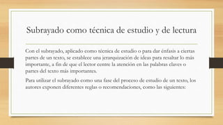 Subrayado como técnica de estudio y de lectura
Con el subrayado, aplicado como técnica de estudio o para dar énfasis a ciertas
partes de un texto, se establece una jerarquización de ideas para resaltar lo más
importante, a fin de que el lector centre la atención en las palabras claves o
partes del texto más importantes.
Para utilizar el subrayado como una fase del proceso de estudio de un texto, los
autores exponen diferentes reglas o recomendaciones, como las siguientes:
 