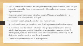 • Solo se comenzará a subrayar tras una primera lectura general del texto y una vez que
este se ha entendido. Es un error muy común del estudiante comenzar a subrayar en
la primera lectura.
• Es conveniente ir subrayando párrafo a párrafo. Primero se lee el párrafo y a
continuación se subraya la idea principal.
• Se subrayan únicamente palabras clave y no frases enteras.
• Se pueden utilizar un par de colores, uno de ellos para destacar lo más relevante.
• El subrayado no debe limitarse a la línea, sino que puede incluir otros tipos de
señales: flechas para relacionar ideas, diagramas, pequeños esquemas, signos de
interrogación, llamadas de atención, otros símbolos (palomas, asteriscos), etc. Es
decir, todo aquello que sirva para llamar la atención.
• Lo más conveniente es resaltar lo más específico.
 