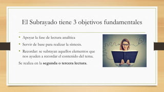 El Subrayado tiene 3 objetivos fundamentales
• Apoyar la fase de lectura analítica
• Servir de base para realizar la síntesis.
• Recordar: se subrayan aquellos elementos que
nos ayuden a recordar el contenido del tema.
Se realiza en la segunda o tercera lectura.
 