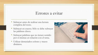 Errores a evitar
• Subrayar antes de realizar una lectura
completa del texto.
• Subrayar en exceso. Sólo se debe subrayar
las palabras claves.
• Subrayar palabras que no tienen sentido
por sí mismas en relación con el tema.
• Utilizar demasiados colores y trazos
distintos.
 