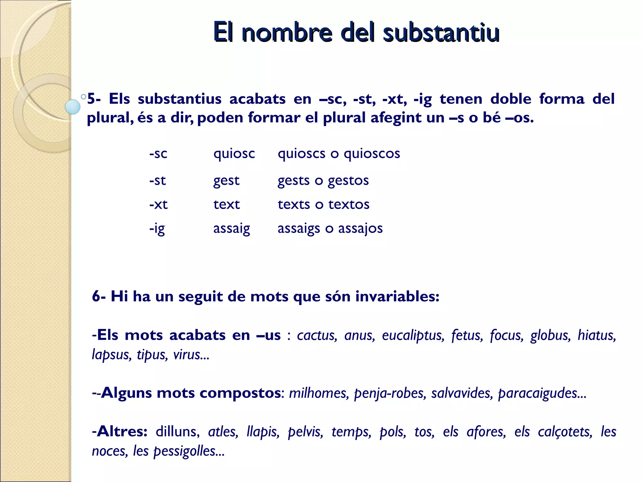 El nombre del substantiu 5- Els substantius acabats en –sc, -st, -xt, -ig tenen doble forma del plural, és a dir, poden formar el plural afegint un –s o bé –os. -sc quiosc quioscs o quioscos -st gest gests o gestos -xt text texts o textos -ig assaig assaigs o assajos 6- Hi ha un seguit de mots que són invariables: Els mots acabats en –us  :  cactus, anus, eucaliptus, fetus, focus, globus, hiatus, lapsus, tipus, virus... - Alguns mots compostos :  milhomes, penja-robes, salvavides, paracaigudes... Altres:  dilluns,  atles, llapis, pelvis, temps, pols, tos, els afores, els calçotets, les noces, les pessigolles... 