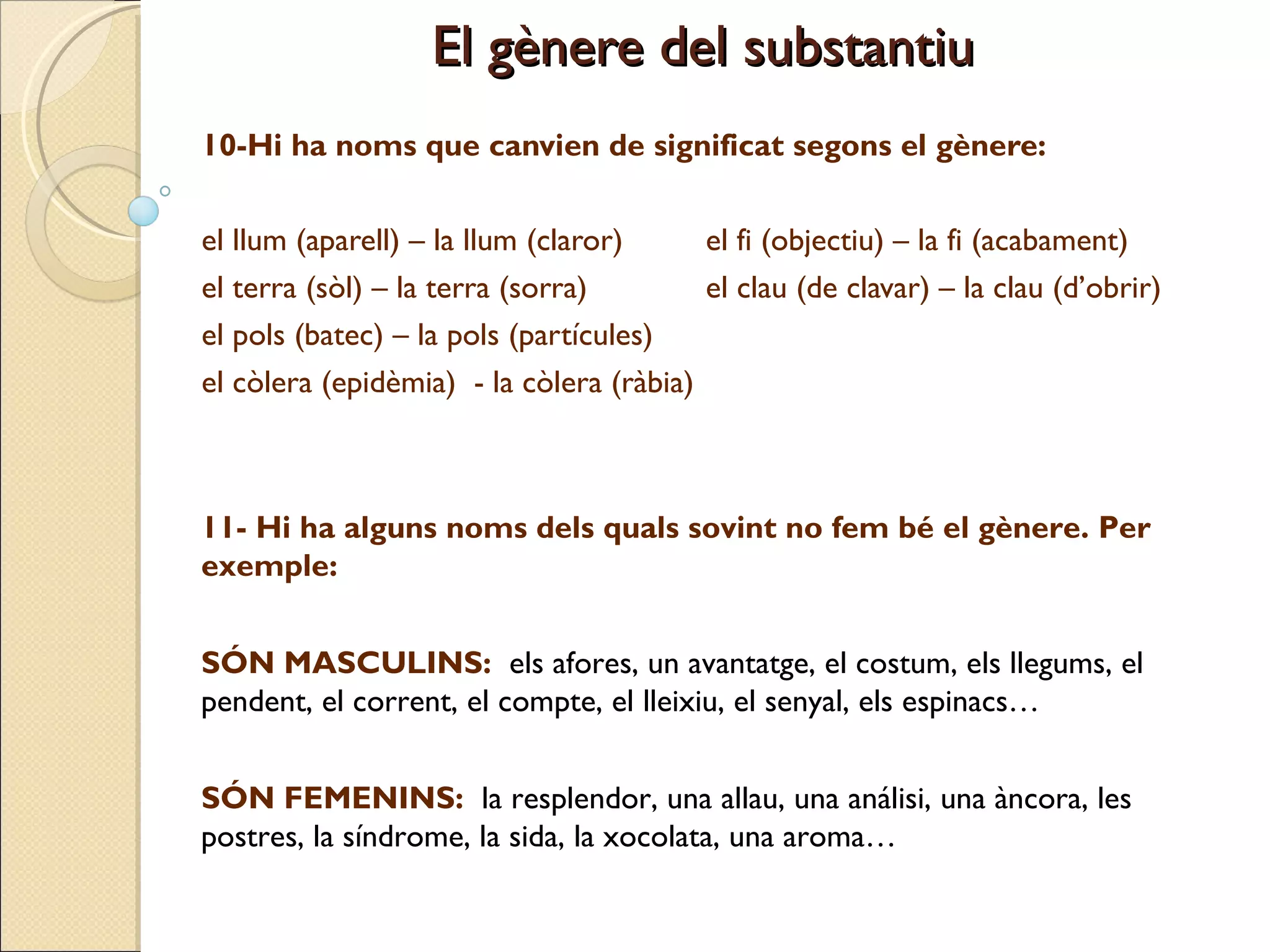 10-Hi ha noms que canvien de significat segons el gènere: el llum (aparell) – la llum (claror)  el fi (objectiu) – la fi (acabament) el terra (sòl) – la terra (sorra)  el clau (de clavar) – la clau (d’obrir) el pols (batec) – la pols (partícules)  el còlera (epidèmia)  - la còlera (ràbia) El gènere del substantiu 11- Hi ha alguns noms dels quals sovint no fem bé el gènere. Per exemple: SÓN MASCULINS:  els afores, un avantatge, el costum, els llegums, el pendent, el corrent, el compte, el lleixiu, el senyal, els espinacs… SÓN FEMENINS:  la resplendor, una allau, una análisi, una àncora, les postres, la síndrome, la sida, la xocolata, una aroma… 