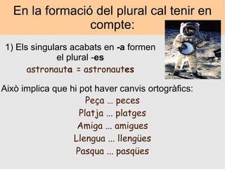 En la formació del plural cal tenir en compte: 1) Els singulars acabats en  -a  formen el plural - es astronaut a  = astronaut es Això implica que hi pot haver canvis ortogràfics: Peça … peces Platja ... platges Amiga ... amigues Llengua ... llengües Pasqua ... pasqües 