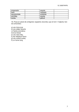 EL SUBSTANTIU
5
emperador esquitx
baró marquès
excursionista embaràs
psicòleg assaig
esclau globus
14. Posa en plural els sintagmes següents (recordeu que el nom i l’adjectiu han
de concordar):
a) una dona jove
b) una platja deserta
c) l’herba aromàtica
d) el pi robust
e) una nena feliç
f) una habitació fosca
g) una actitud audaç
h) un home boig
 