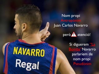 Nom propi Antropònim Juan Carlos Navarro però  atenció! Si diguerem  “La Bomba ” Navarro parlaríem de nom propi  Pseudònim 