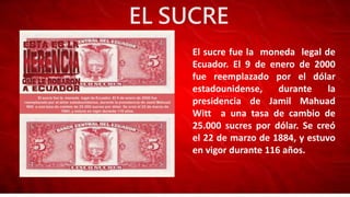 EL SUCRE
El sucre fue la moneda legal de
Ecuador. El 9 de enero de 2000
fue reemplazado por el dólar
estadounidense, durante la
presidencia de Jamil Mahuad
Witt a una tasa de cambio de
25.000 sucres por dólar. Se creó
el 22 de marzo de 1884, y estuvo
en vigor durante 116 años.
 
