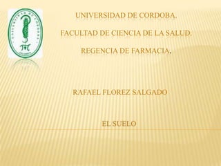 UNIVERSIDAD DE CORDOBA.FACULTAD DE CIENCIA DE LA SALUD.REGENCIA DE FARMACIA. RAFAEL FLOREZ SALGADO EL SUELO. 