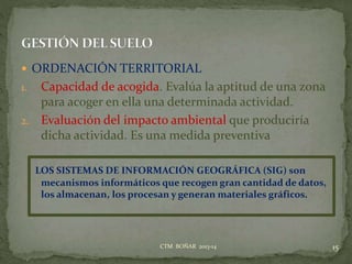  ORDENACIÓN TERRITORIAL
1. Capacidad de acogida. Evalúa la aptitud de una zona
para acoger en ella una determinada actividad.
2. Evaluación del impacto ambiental que produciría
dicha actividad. Es una medida preventiva
LOS SISTEMAS DE INFORMACIÓN GEOGRÁFICA (SIG) son
mecanismos informáticos que recogen gran cantidad de datos,
los almacenan, los procesan y generan materiales gráficos.
15CTM BOÑAR 2013-14
 