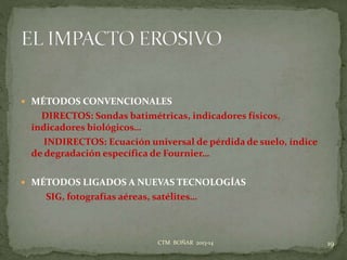  MÉTODOS CONVENCIONALES
DIRECTOS: Sondas batimétricas, indicadores físicos,
indicadores biológicos…
INDIRECTOS: Ecuación universal de pérdida de suelo, índice
de degradación específica de Fournier…
 MÉTODOS LIGADOS A NUEVAS TECNOLOGÍAS
SIG, fotografías aéreas, satélites…
19CTM BOÑAR 2013-14
 