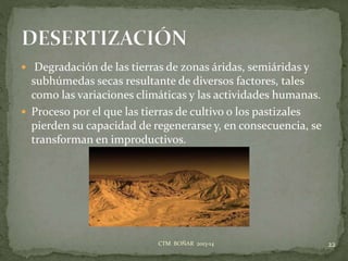  Degradación de las tierras de zonas áridas, semiáridas y
subhúmedas secas resultante de diversos factores, tales
como las variaciones climáticas y las actividades humanas.
 Proceso por el que las tierras de cultivo o los pastizales
pierden su capacidad de regenerarse y, en consecuencia, se
transforman en improductivos.
22CTM BOÑAR 2013-14
 