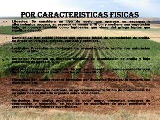 POR CARACTERISTICAS FISICAS
• Litosoles: Se considera un tipo de suelo que aparece en escarpas y
afloramientos rocosos, su espesor es menor a 10 cm y sostiene una vegetación
baja, se conoce también como leptosales que viene del griego leptos que
significa delgado.
• Cambisoles: Son suelos jóvenes con proceso inicial de acumulación de arcilla.
Se divide en vértigos, gleycos, eutrícos y crómicos.
• Luvisoles: Presentan un horizonte de acumulación de arcilla con saturación
superior al 50%.
• Acrisoles: Presentan un marcado horizonte de acumulación de arcilla y bajo
saturación de bases al 50%.
• Gleysoles: Presentan agua en forma permanente o semipermanente con
fluctuaciones de nivel freático en los primeros 50 cm.
• Fluvisoles: Son suelos jóvenes formados por depósitos fluviales, la mayoría son
ricos en calcio.
• Rendzina: Presenta un horizonte de aproximadamente 50 cm de profundidad. Es
un suelo rico en materia orgánica sobre roca caliza.
• Vertisoles: Son suelos arcillosos de color negro, presentan procesos de
contracción y expansión, se localizan en superficies de poca pendiente y
cercanos escurrimientos superficiales.
 