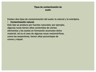 Tipos de contaminación de
suelo
Existen dos tipos de contaminación del suelo; la natural y la antrópica.
• Contaminación natural.
Este tipo se produce por fuentes naturales: por ejemplo,
algunas rocas tienen altos contenidos de ciertos
elementos y los suelos en formación acumulan dicho
material, tal es el caso de algunas rocas metamórficas,
como las serpentinas, tienen altos porcentajes de
cromo y níquel.
 