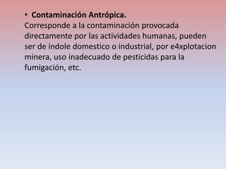 • Contaminación Antrópica.
Corresponde a la contaminación provocada
directamente por las actividades humanas, pueden
ser de índole domestico o industrial, por e4xplotacion
minera, uso inadecuado de pesticidas para la
fumigación, etc.
 