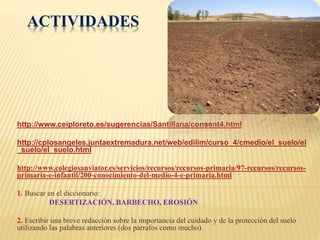 ACTIVIDADES 
http://www.ceiploreto.es/sugerencias/Santillana/consant4.html 
http://cplosangeles.juntaextremadura.net/web/edilim/curso_4/cmedio/el_suelo/el 
_suelo/el_suelo.html 
http://www.colegiosanviator.es/servicios/recursos/recursos-primaria/97-recursos/recursos-primaria- 
e-infantil/200-conocimiento-del-medio-4-e-primaria.html 
1. Buscar en el diccionario: 
DESERTIZACIÓN, BARBECHO, EROSIÓN 
2. Escribir una breve redacción sobre la importancia del cuidado y de la protección del suelo 
utilizando las palabras anteriores (dos párrafos como mucho). 
