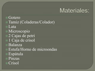 Gotero
Tamiz (Coladeras/Colador)
Lata
Microscopio
2 Cajas de petri
1 Caja de crisol
Balanza
Estufa/Horno de microondas
Espátula
Pinzas
Crisol
 