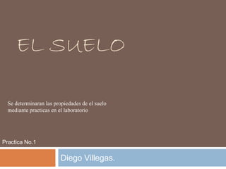 EL SUELO
Diego Villegas.
Practica No.1
Se determinaran las propiedades de el suelo
mediante practicas en el laboratorio
 