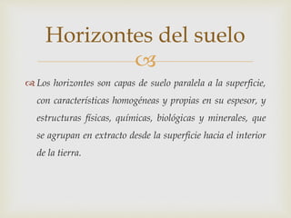 
 Los horizontes son capas de suelo paralela a la superficie,
con características homogéneas y propias en su espesor, y
estructuras físicas, químicas, biológicas y minerales, que
se agrupan en extracto desde la superficie hacia el interior
de la tierra.
Horizontes del suelo
 
